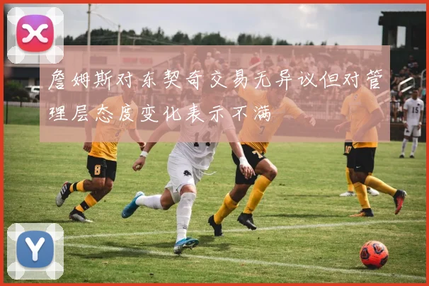 詹姆斯对东契奇交易无异议但对管理层态度变化表示不满