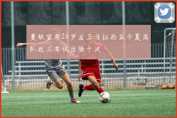 曼联宣布26岁后卫马拉西亚今夏离队近三年仅出场十次