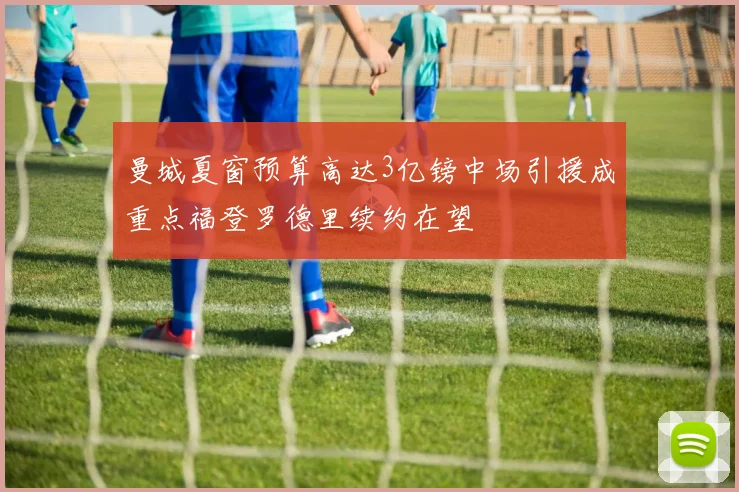 曼城夏窗预算高达3亿镑中场引援成重点福登罗德里续约在望