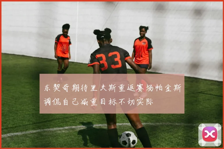 东契奇期待里夫斯重返赛场帕金斯调侃自己减重目标不切实际