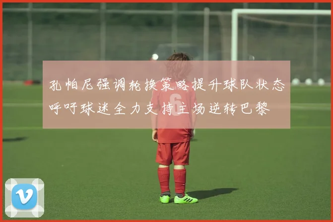 孔帕尼强调轮换策略提升球队状态呼吁球迷全力支持主场逆转巴黎