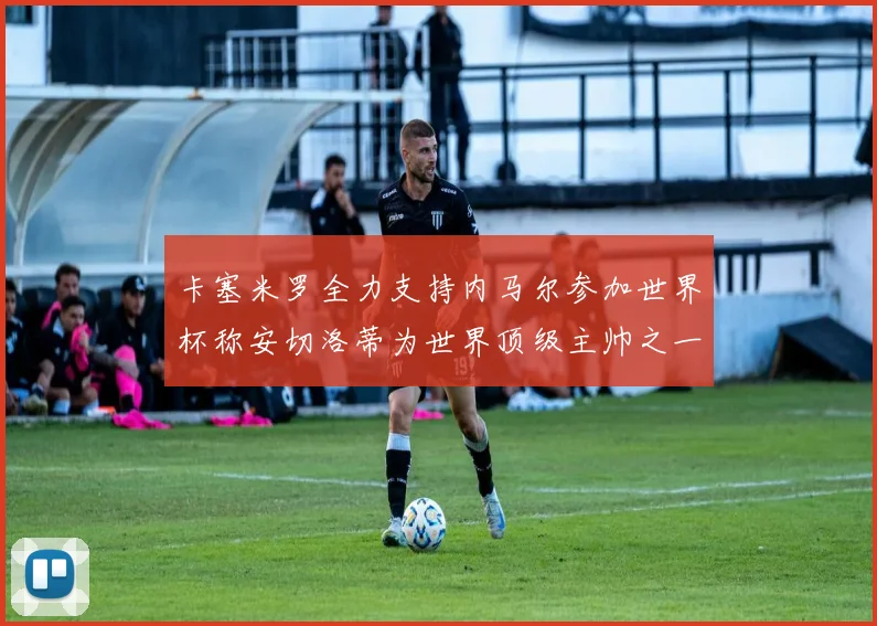 卡塞米罗全力支持内马尔参加世界杯称安切洛蒂为世界顶级主帅之一