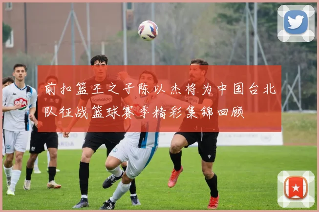 前扣篮王之子陈以杰将为中国台北队征战篮球赛季精彩集锦回顾